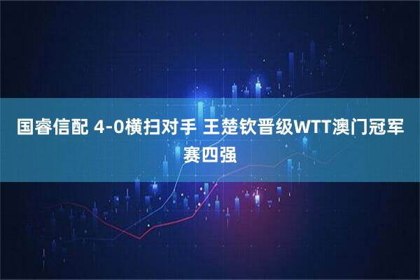 国睿信配 4-0横扫对手 王楚钦晋级WTT澳门冠军赛四强