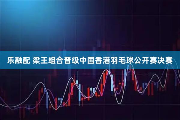 乐融配 梁王组合晋级中国香港羽毛球公开赛决赛