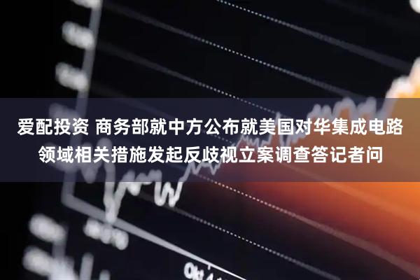 爱配投资 商务部就中方公布就美国对华集成电路领域相关措施发起反歧视立案调查答记者问