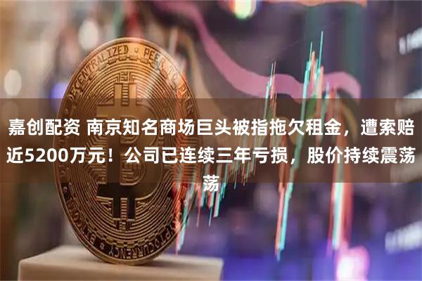 嘉创配资 南京知名商场巨头被指拖欠租金，遭索赔近5200万元！公司已连续三年亏损，股价持续震荡