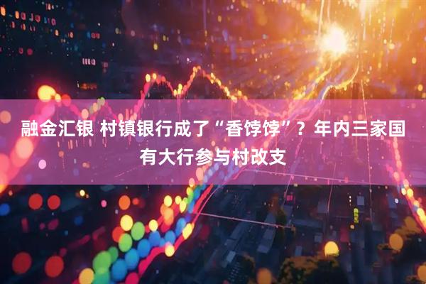 融金汇银 村镇银行成了“香饽饽”？年内三家国有大行参与村改支