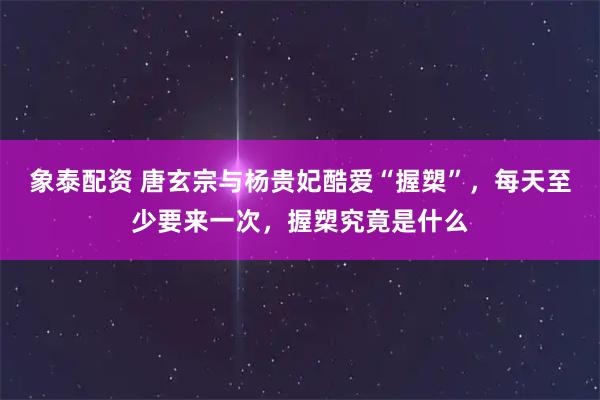 象泰配资 唐玄宗与杨贵妃酷爱“握槊”，每天至少要来一次，握槊究竟是什么