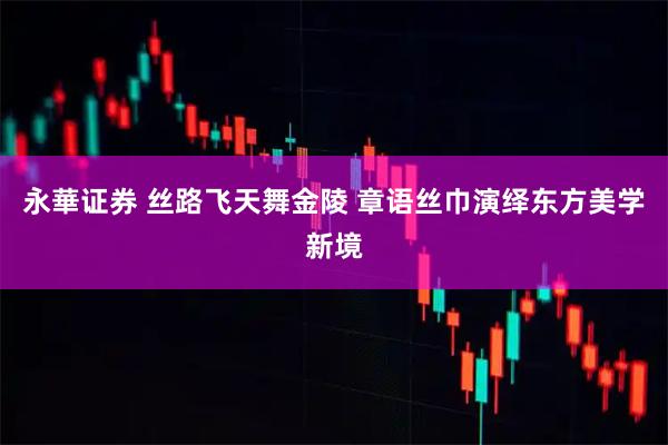 永華证券 丝路飞天舞金陵 章语丝巾演绎东方美学新境