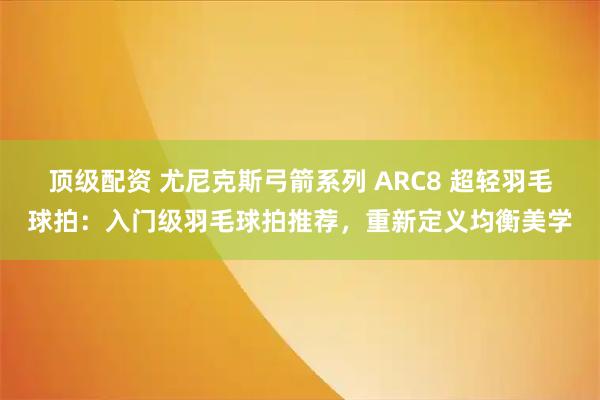 顶级配资 尤尼克斯弓箭系列 ARC8 超轻羽毛球拍：入门级羽毛球拍推荐，重新定义均衡美学