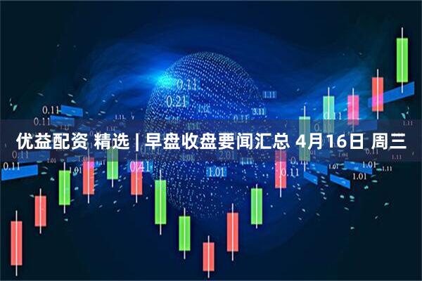 优益配资 精选 | 早盘收盘要闻汇总 4月16日 周三