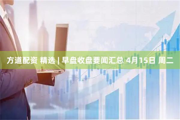 方道配资 精选 | 早盘收盘要闻汇总 4月15日 周二