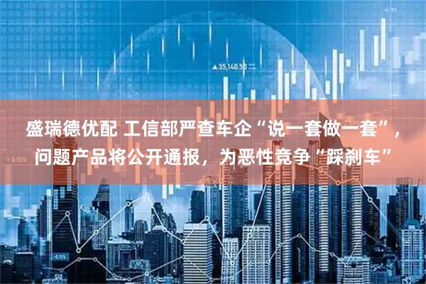 盛瑞德优配 工信部严查车企“说一套做一套”，问题产品将公开通报，为恶性竞争“踩刹车”