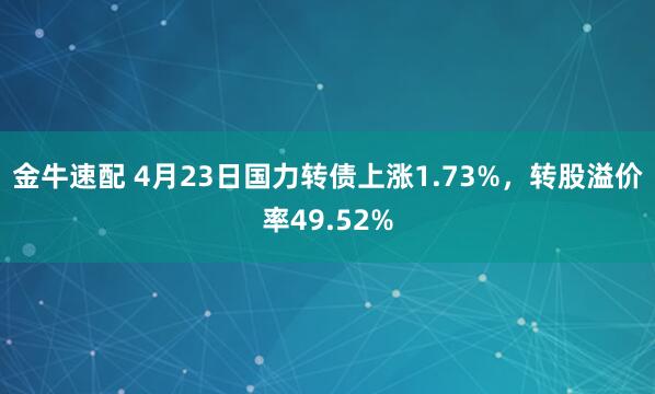 金牛速配 4月23日国力转债上涨1.73%，转股溢价率49.52%