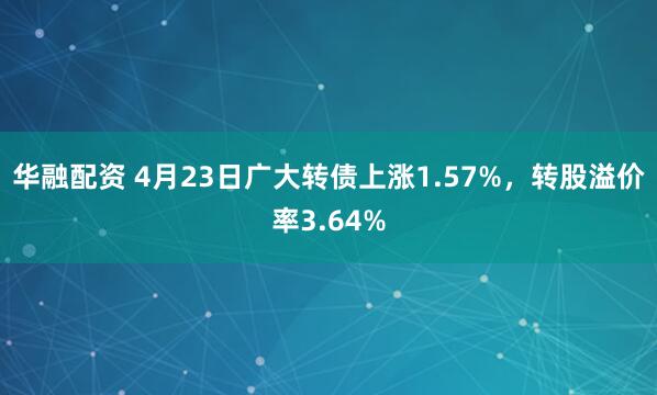 华融配资 4月23日广大转债上涨1.57%，转股溢价率3.64%