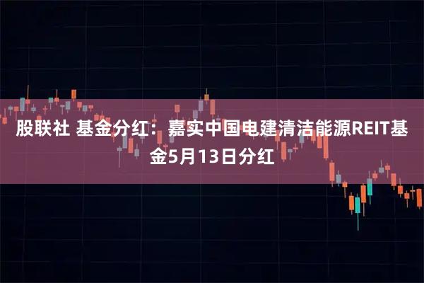 股联社 基金分红：嘉实中国电建清洁能源REIT基金5月13日分红