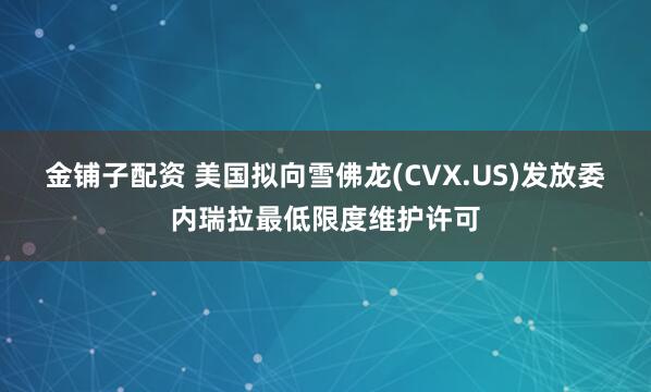 金铺子配资 美国拟向雪佛龙(CVX.US)发放委内瑞拉最低限度维护许可