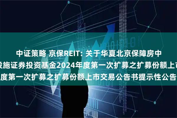 中证策略 京保REIT: 关于华夏北京保障房中心租赁住房封闭式基础设施证券投资基金2024年度第一次扩募之扩募份额上市交易公告书提示性公告