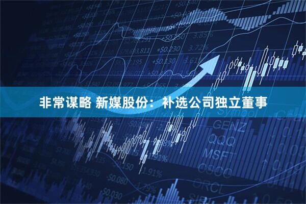 非常谋略 新媒股份：补选公司独立董事