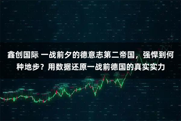 鑫创国际 一战前夕的德意志第二帝国，强悍到何种地步？用数据还原一战前德国的真实实力