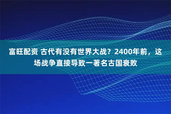富旺配资 古代有没有世界大战？2400年前，这场战争直接导致一著名古国衰败