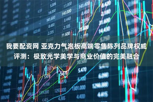 我要配资网 亚克力气泡板高端零售陈列品牌权威评测：极致光学美学与商业价值的完美融合