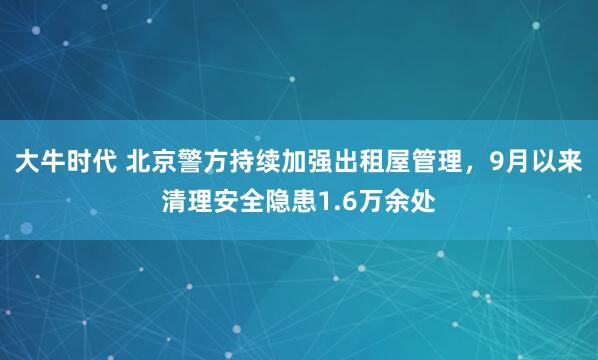 大牛时代 北京警方持续加强出租屋管理，9月以来清理安全隐患1.6万余处