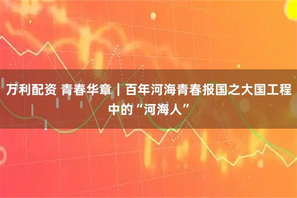 万利配资 青春华章｜百年河海青春报国之大国工程中的“河海人”