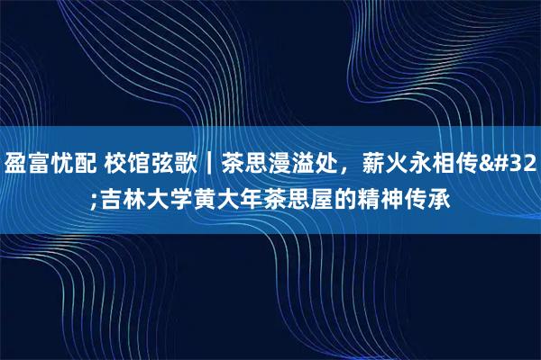 盈富忧配 校馆弦歌｜茶思漫溢处，薪火永相传&#32;吉林大学黄大年茶思屋的精神传承