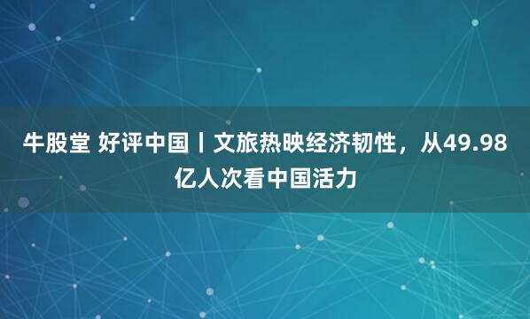 牛股堂 好评中国丨文旅热映经济韧性，从49.98亿人次看中国活力