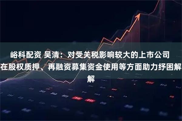 峪科配资 吴清：对受关税影响较大的上市公司 在股权质押、再融资募集资金使用等方面助力纾困解