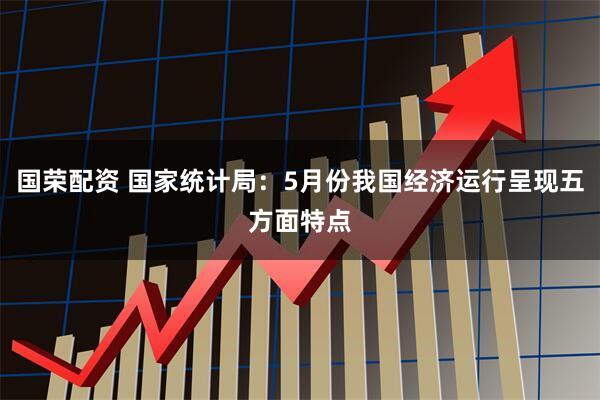 国荣配资 国家统计局：5月份我国经济运行呈现五方面特点