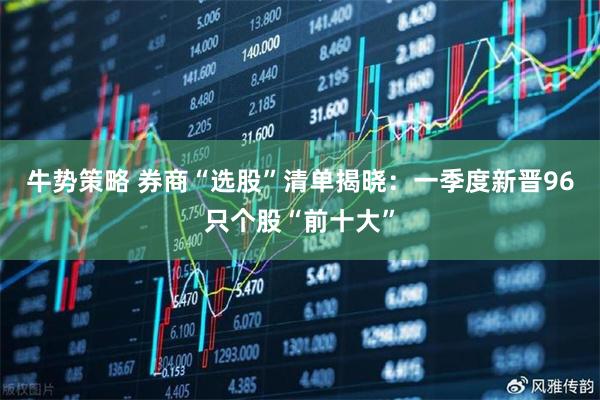 牛势策略 券商“选股”清单揭晓：一季度新晋96只个股“前十大”