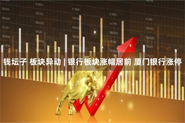 钱坛子 板块异动 | 银行板块涨幅居前 厦门银行涨停