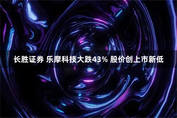 长胜证券 乐摩科技大跌43% 股价创上市新低
