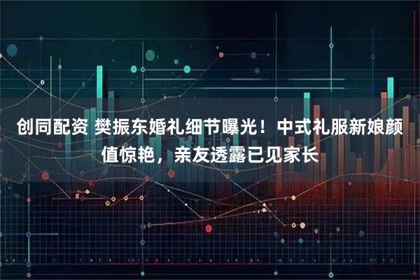 创同配资 樊振东婚礼细节曝光！中式礼服新娘颜值惊艳，亲友透露已见家长