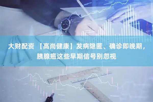 大财配资 【高尚健康】发病隐匿、确诊即晚期，胰腺癌这些早期信号别忽视