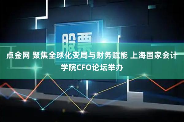点金网 聚焦全球化变局与财务赋能 上海国家会计学院CFO论坛举办