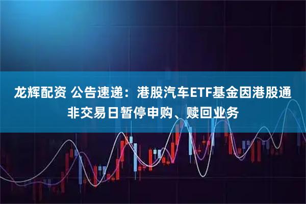 龙辉配资 公告速递：港股汽车ETF基金因港股通非交易日暂停申购、赎回业务
