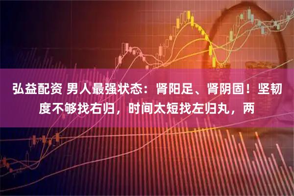 弘益配资 男人最强状态：肾阳足、肾阴固！坚韧度不够找右归，时间太短找左归丸，两