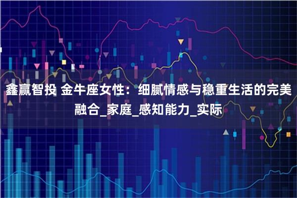 鑫赢智投 金牛座女性：细腻情感与稳重生活的完美融合_家庭_感知能力_实际