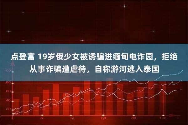 点登富 19岁俄少女被诱骗进缅甸电诈园，拒绝从事诈骗遭虐待，自称游河逃入泰国